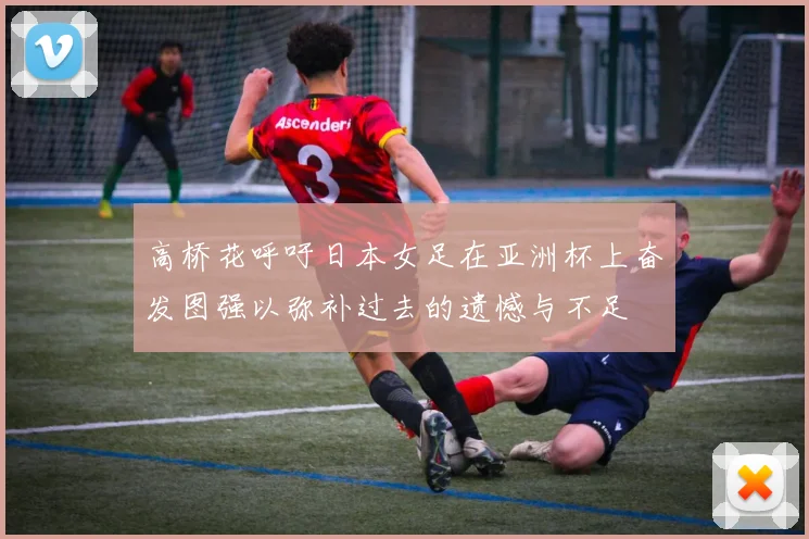 高桥花呼吁日本女足在亚洲杯上奋发图强以弥补过去的遗憾与不足