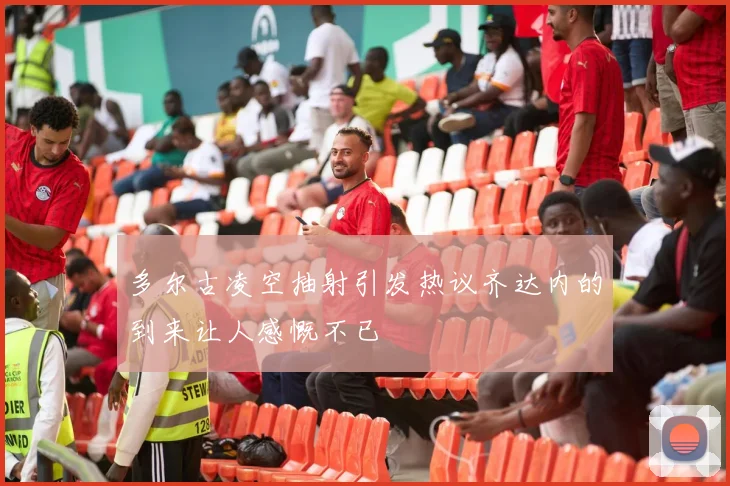 多尔古凌空抽射引发热议齐达内的到来让人感慨不已