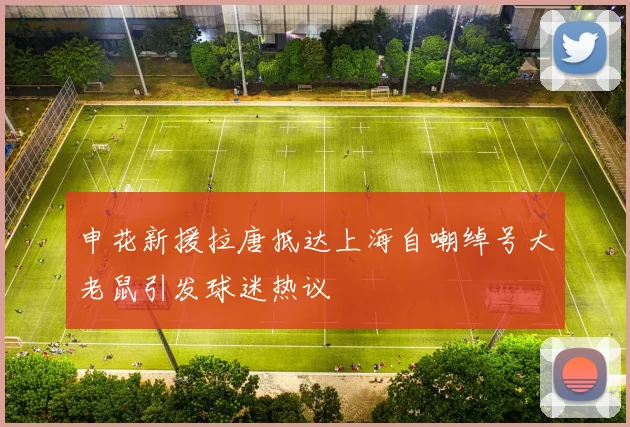 申花新援拉唐抵达上海自嘲绰号大老鼠引发球迷热议