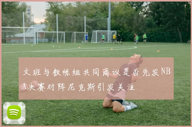 文班与教练组共同商议是否先发NBA决赛对阵尼克斯引发关注