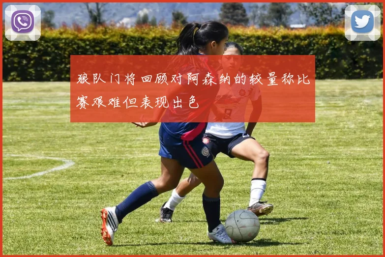 狼队门将回顾对阿森纳的较量称比赛艰难但表现出色