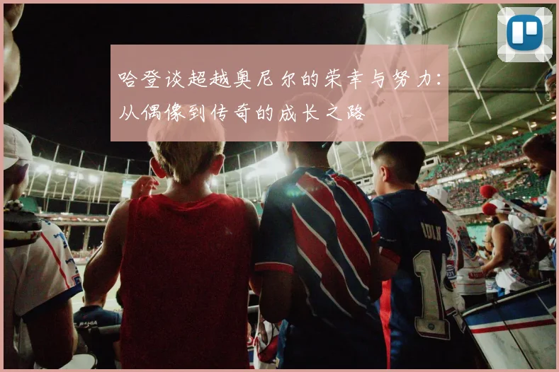 哈登谈超越奥尼尔的荣幸与努力：从偶像到传奇的成长之路