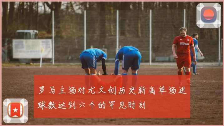 罗马主场对尤文创历史新高单场进球数达到六个的罕见时刻