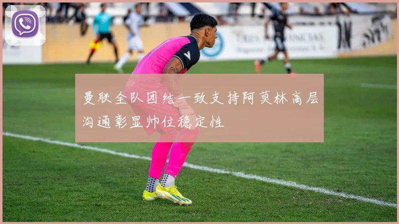 曼联全队团结一致支持阿莫林高层沟通彰显帅位稳定性
