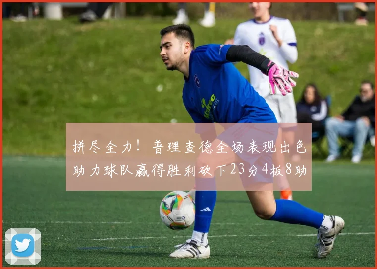 拼尽全力！普理查德全场表现出色助力球队赢得胜利砍下23分4板8助2断三分命中率高达43