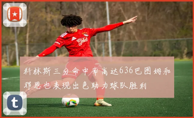 科林斯三分命中率高达636巴图姆和邓恩也表现出色助力球队胜利