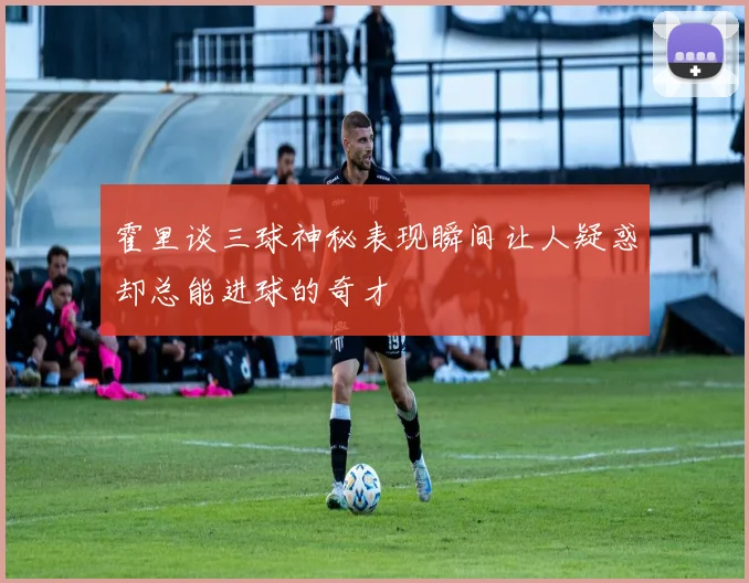 霍里谈三球神秘表现瞬间让人疑惑却总能进球的奇才