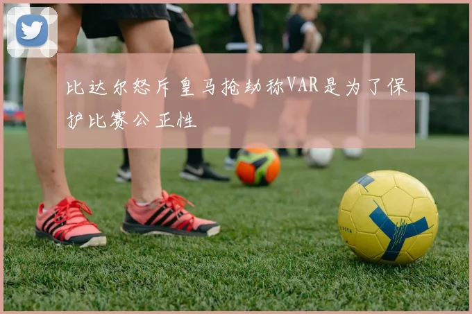 比达尔怒斥皇马抢劫称VAR是为了保护比赛公正性