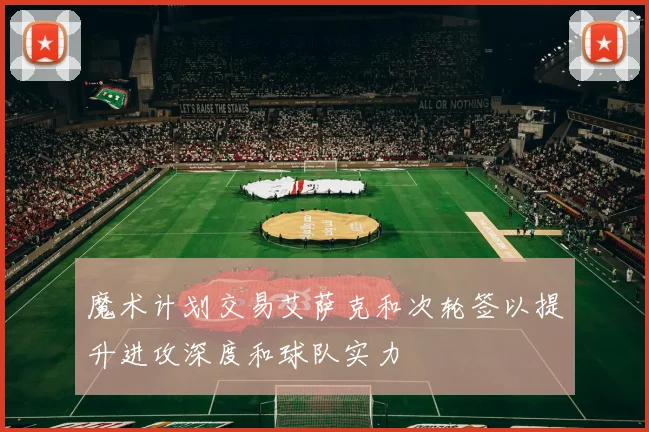 魔术计划交易艾萨克和次轮签以提升进攻深度和球队实力