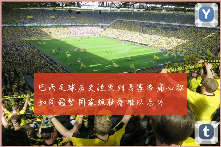 巴西足球历史性失利马塞洛痛心称如同噩梦国家级耻辱难以忘怀