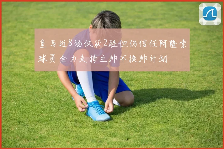 皇马近8场仅获2胜但仍信任阿隆索球员全力支持主帅不换帅计划