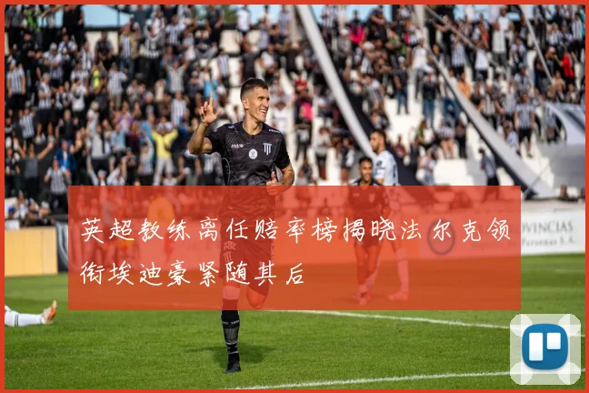 英超教练离任赔率榜揭晓法尔克领衔埃迪豪紧随其后