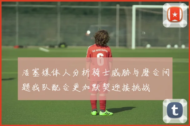 活塞媒体人分析骑士威胁与磨合问题我队配合更加默契迎接挑战