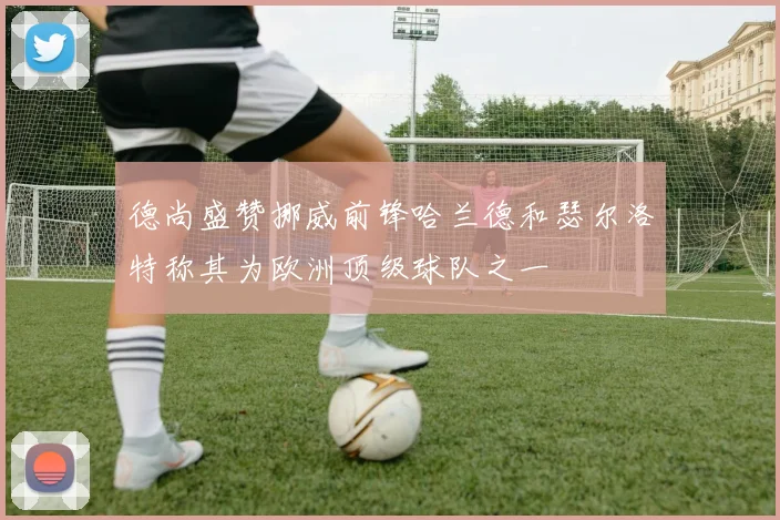 德尚盛赞挪威前锋哈兰德和瑟尔洛特称其为欧洲顶级球队之一
