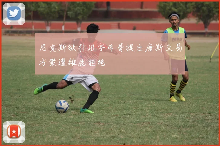 尼克斯欲引进字母哥提出唐斯交易方案遭雄鹿拒绝