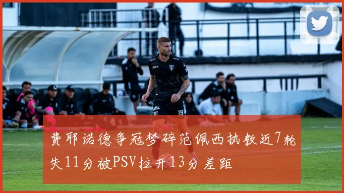费耶诺德争冠梦碎范佩西执教近7轮失11分被PSV拉开13分差距