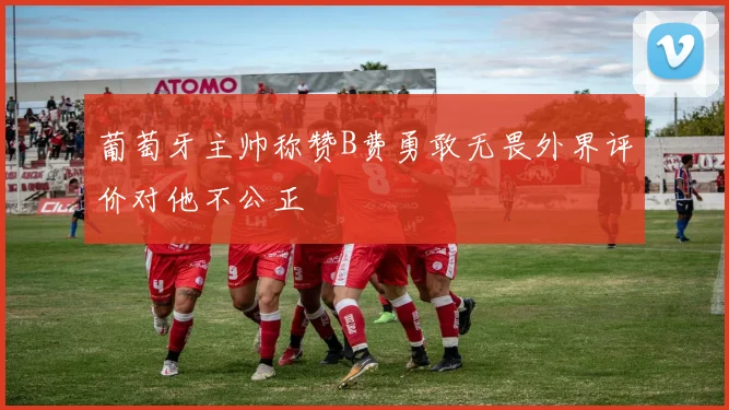 葡萄牙主帅称赞B费勇敢无畏外界评价对他不公正
