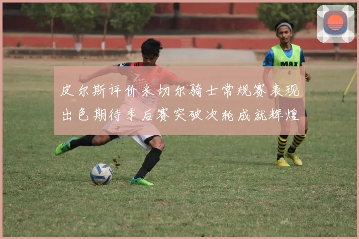 皮尔斯评价米切尔骑士常规赛表现出色期待季后赛突破次轮成就辉煌