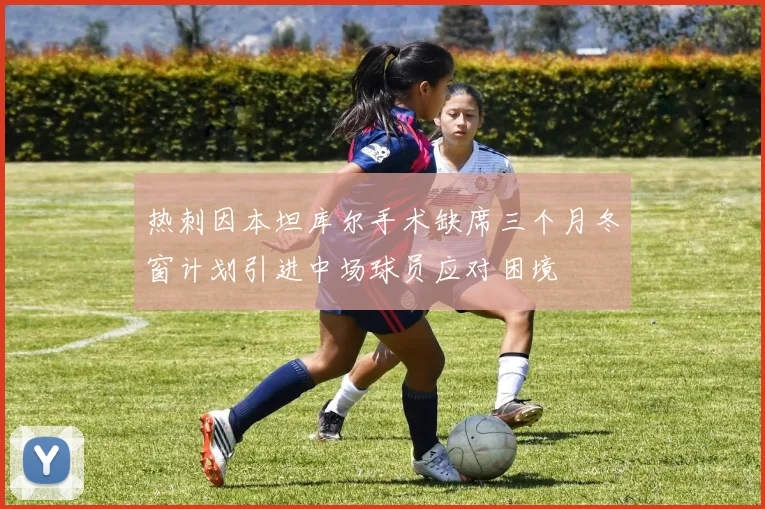 热刺因本坦库尔手术缺席三个月冬窗计划引进中场球员应对困境
