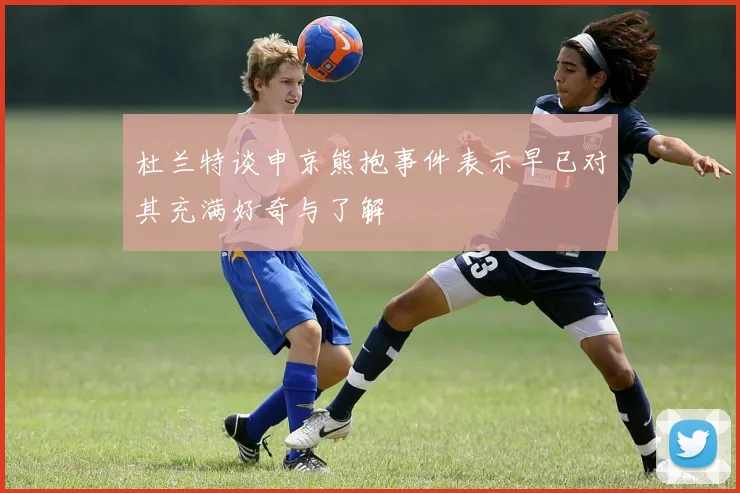 杜兰特谈申京熊抱事件表示早已对其充满好奇与了解