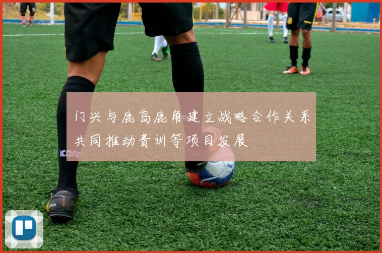 门兴与鹿岛鹿角建立战略合作关系共同推动青训等项目发展
