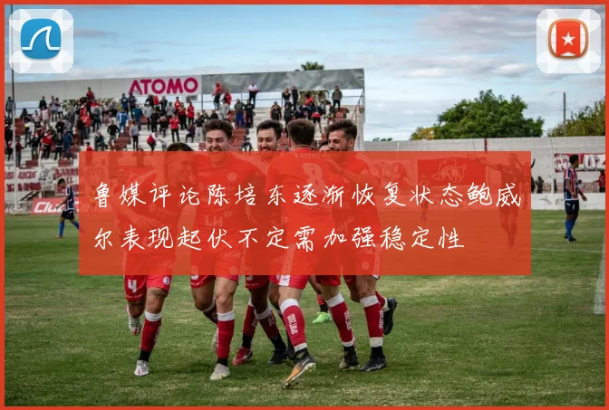 鲁媒评论陈培东逐渐恢复状态鲍威尔表现起伏不定需加强稳定性