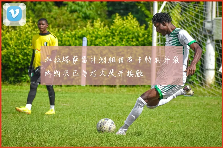 加拉塔萨雷计划租借洛卡特利并最终购买已与尤文展开接触