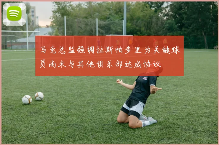 马竞总监强调拉斯帕多里为关键球员尚未与其他俱乐部达成协议