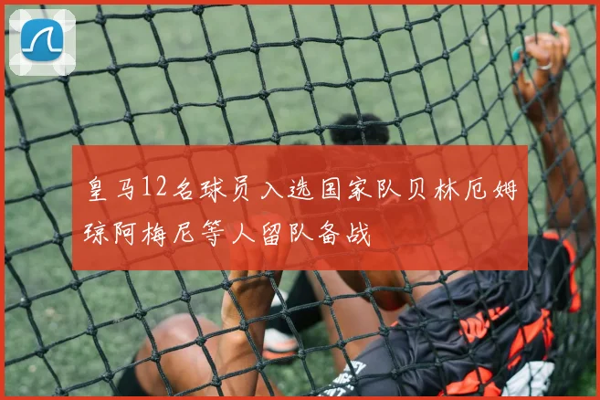 皇马12名球员入选国家队贝林厄姆琼阿梅尼等人留队备战